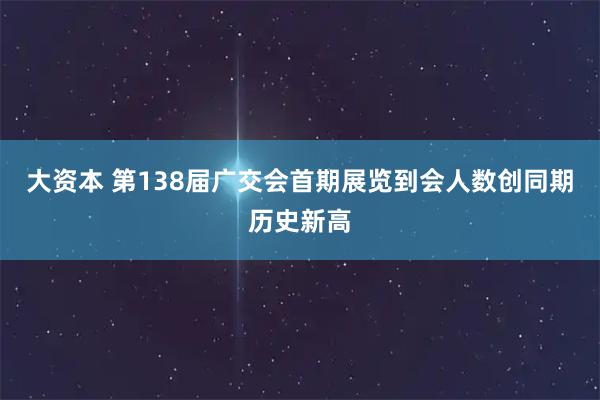 大资本 第138届广交会首期展览到会人数创同期历史新高