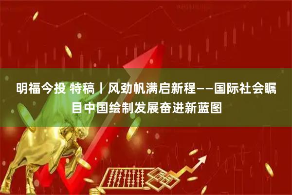 明福今投 特稿丨风劲帆满启新程——国际社会瞩目中国绘制发展奋进新蓝图