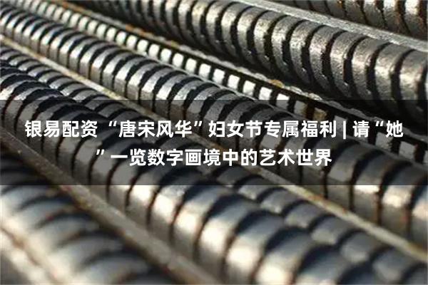 银易配资 “唐宋风华”妇女节专属福利 | 请“她”一览数字画境中的艺术世界