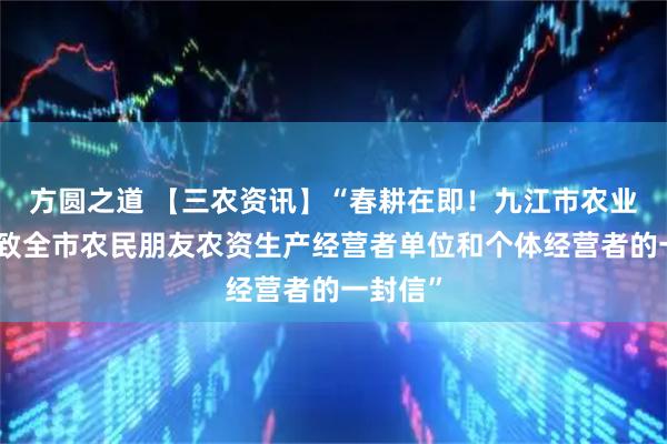 方圆之道 【三农资讯】“春耕在即！九江市农业农村局致全市农民朋友农资生产经营者单位和个体经营者的一封信”