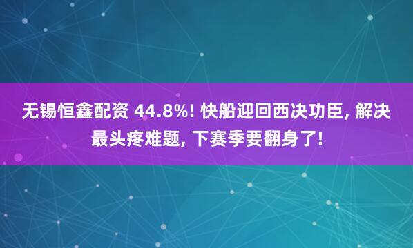 无锡恒鑫配资 44.8%! 快船迎回西决功臣, 解决最头疼难题, 下赛季要翻身了!