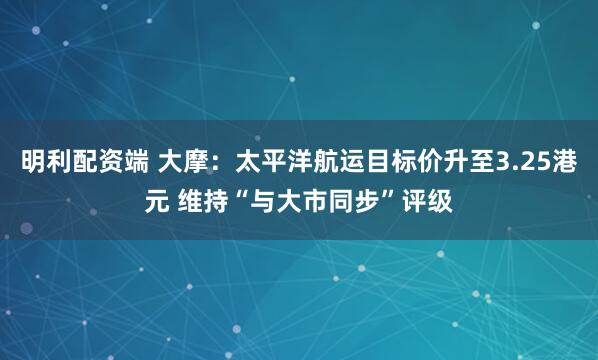 明利配资端 大摩：太平洋航运目标价升至3.25港元 维持“与大市同步”评级