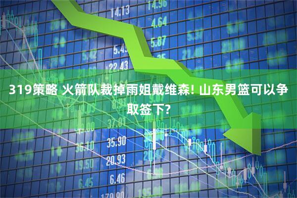 319策略 火箭队裁掉雨姐戴维森! 山东男篮可以争取签下?