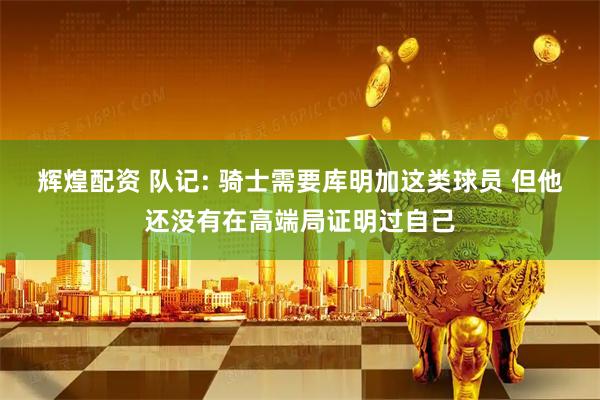 辉煌配资 队记: 骑士需要库明加这类球员 但他还没有在高端局证明过自己