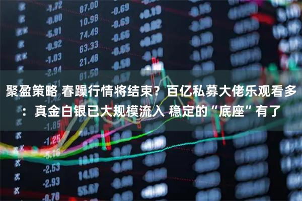 聚盈策略 春躁行情将结束？百亿私募大佬乐观看多：真金白银已大规模流入 稳定的“底座”有了