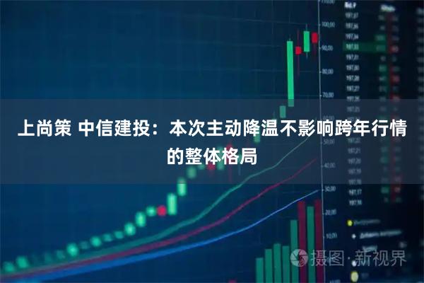 上尚策 中信建投：本次主动降温不影响跨年行情的整体格局