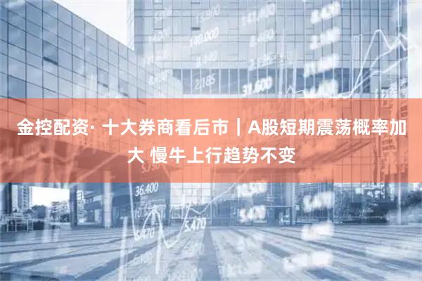 金控配资· 十大券商看后市｜A股短期震荡概率加大 慢牛上行趋势不变